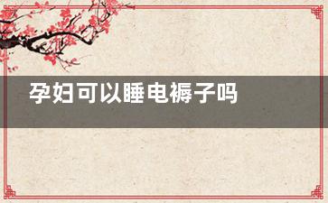 孕妇可以睡电褥子吗 孕妇可以睡电热毯吗